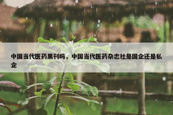 中国当代医药黑刊吗，中国当代医药杂志社是国企还是私企
