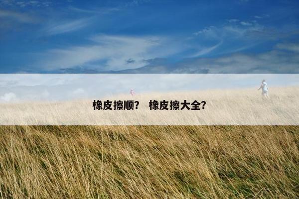 橡皮擦顺？ 橡皮擦大全？