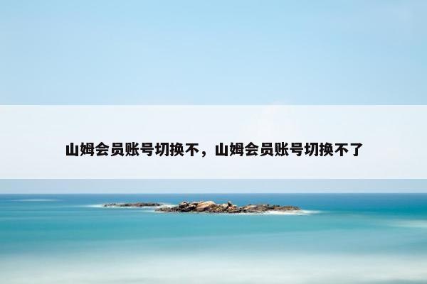 山姆会员账号切换不，山姆会员账号切换不了