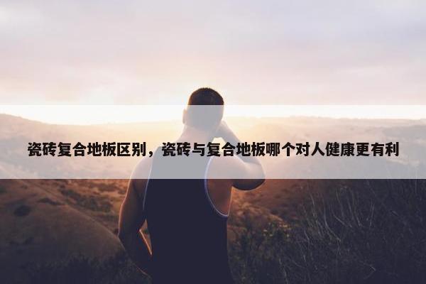 瓷砖复合地板区别，瓷砖与复合地板哪个对人健康更有利