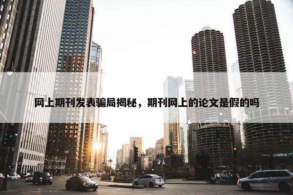 网上期刊发表骗局揭秘，期刊网上的论文是假的吗