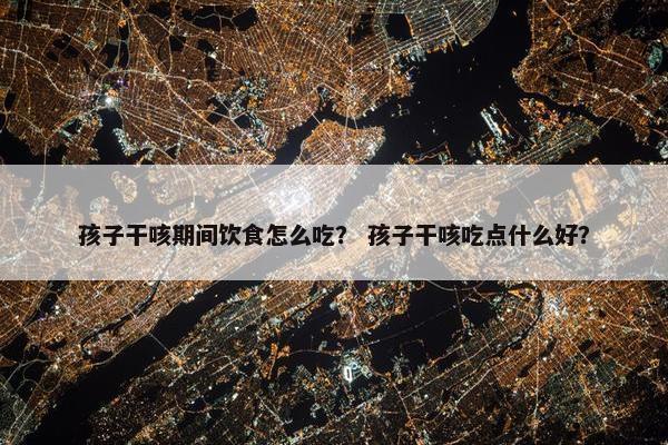 孩子干咳期间饮食怎么吃？ 孩子干咳吃点什么好？