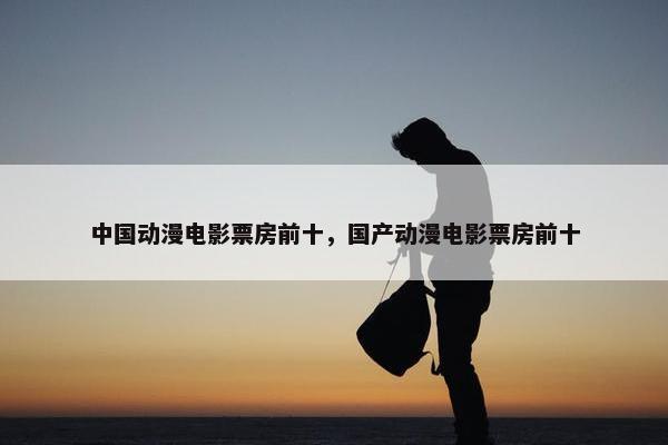 中国动漫电影票房前十，国产动漫电影票房前十