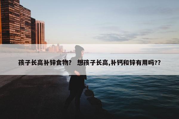 孩子长高补锌食物？ 想孩子长高,补钙和锌有用吗?？