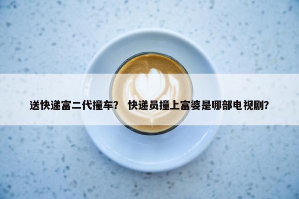 送快递富二代撞车？ 快递员撞上富婆是哪部电视剧？
