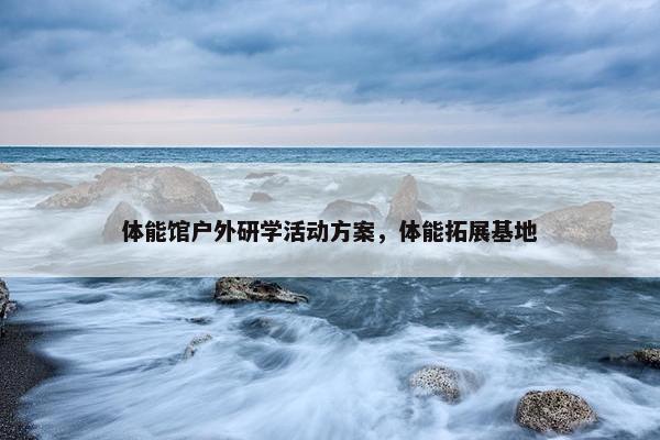 体能馆户外研学活动方案，体能拓展基地
