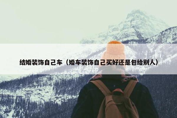 结婚装饰自己车（婚车装饰自己买好还是包给别人）