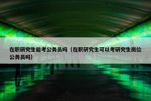 在职研究生能考公务员吗（在职研究生可以考研究生岗位公务员吗）