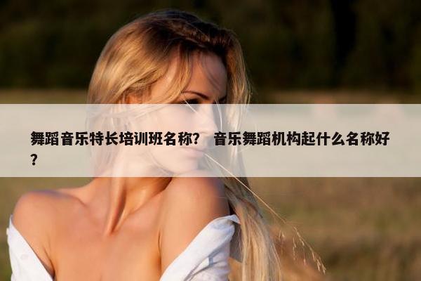 舞蹈音乐特长培训班名称？ 音乐舞蹈机构起什么名称好？