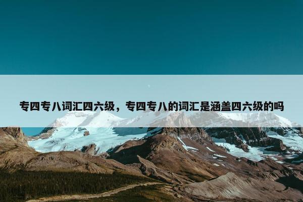 专四专八词汇四六级，专四专八的词汇是涵盖四六级的吗