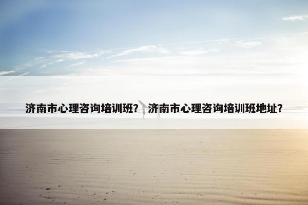 济南市心理咨询培训班？ 济南市心理咨询培训班地址？