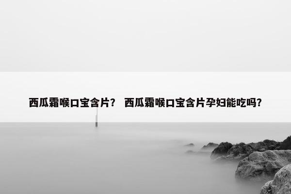 西瓜霜喉口宝含片？ 西瓜霜喉口宝含片孕妇能吃吗？