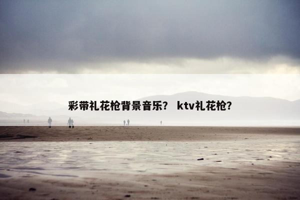彩带礼花枪背景音乐？ ktv礼花枪？