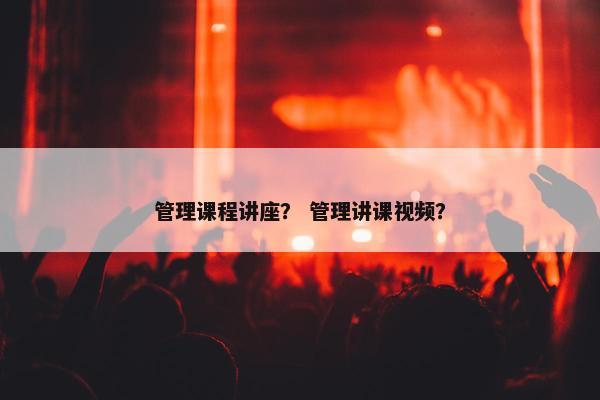 管理课程讲座？ 管理讲课视频？