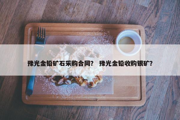 豫光金铅矿石采购合同？ 豫光金铅收购银矿？