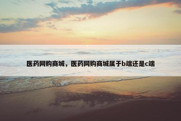 医药网购商城，医药网购商城属于b端还是c端