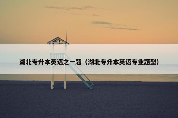 湖北专升本英语之一题(湖北专升本英语专业题型) 湖北专升本英语之一题(湖北专升本英语专业题型)
