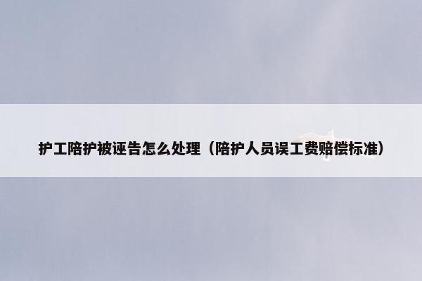 护工陪护被诬告怎么处理（陪护人员误工费赔偿标准）