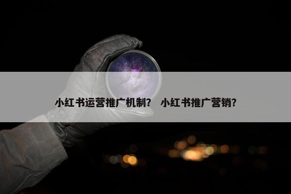 小红书运营推广机制？ 小红书推广营销？