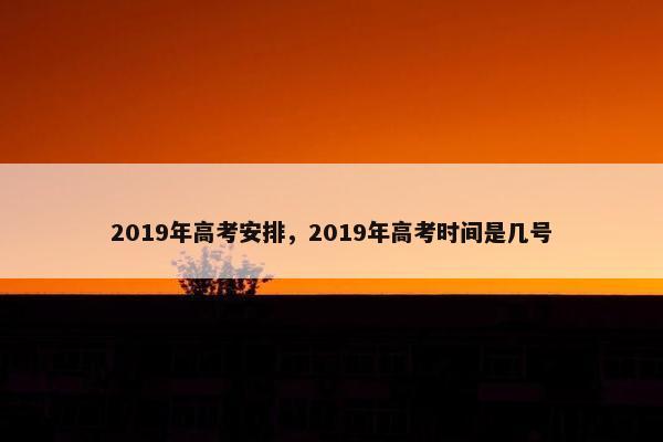 2019年高考安排，2019年高考时间是几号