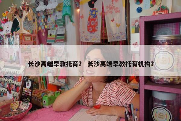 长沙高端早教托育？ 长沙高端早教托育机构？