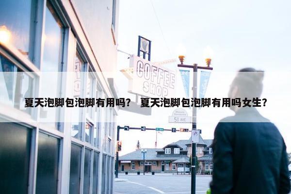 夏天泡脚包泡脚有用吗？ 夏天泡脚包泡脚有用吗女生？