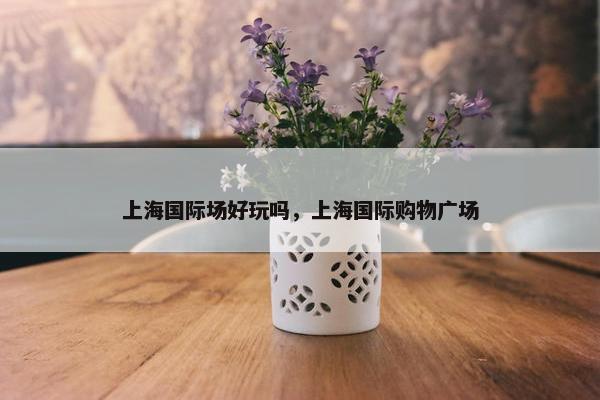上海国际场好玩吗，上海国际购物广场