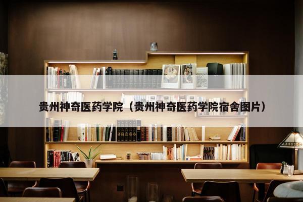 贵州神奇医药学院（贵州神奇医药学院宿舍图片）