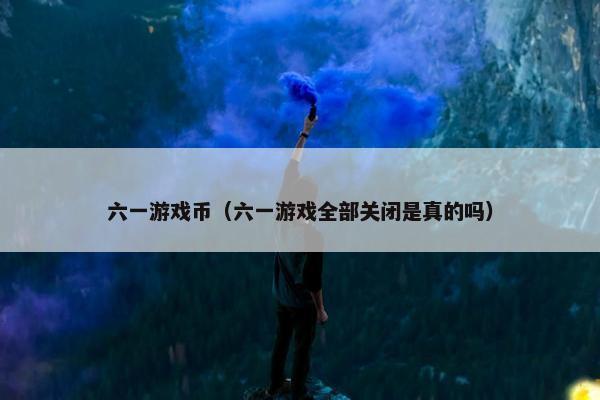 六一游戏币（六一游戏全部关闭是真的吗）
