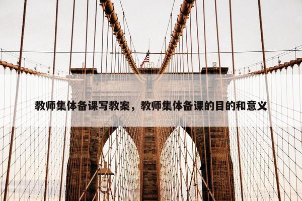 教师集体备课写教案，教师集体备课的目的和意义