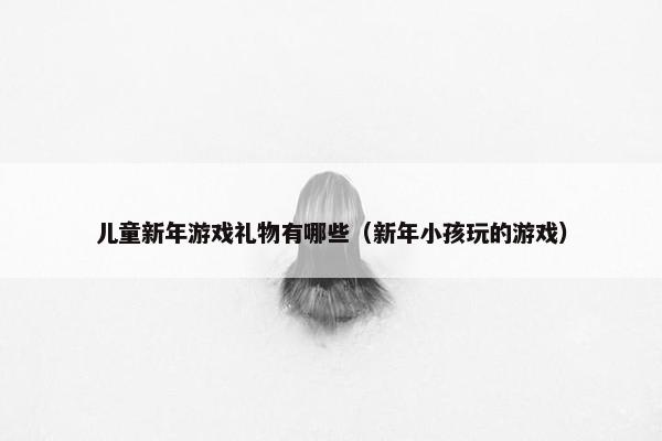 儿童新年游戏礼物有哪些（新年小孩玩的游戏）