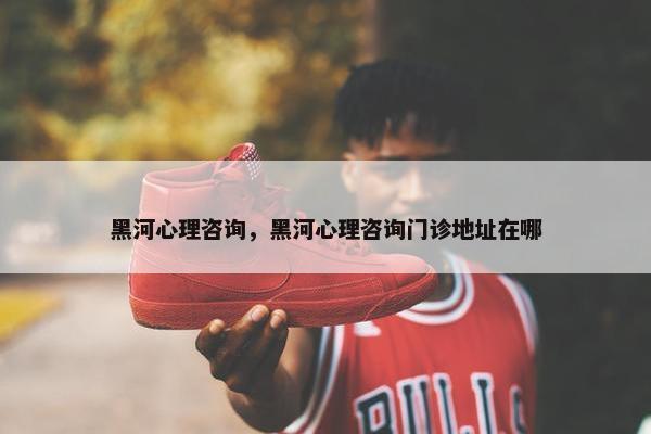 黑河心理咨询，黑河心理咨询门诊地址在哪