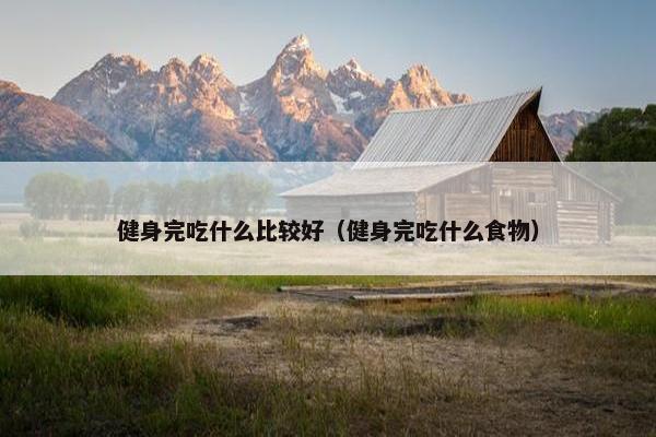 健身完吃什么比较好（健身完吃什么食物）