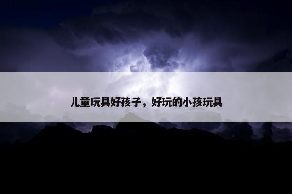 儿童玩具好孩子，好玩的小孩玩具