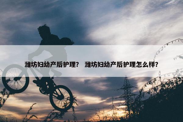 潍坊妇幼产后护理？ 潍坊妇幼产后护理怎么样？