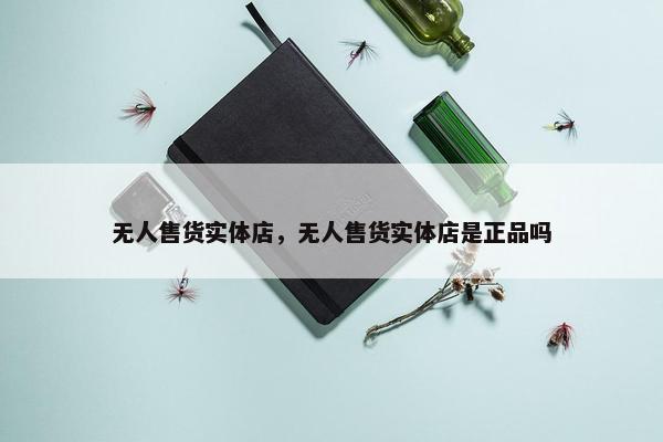 无人售货实体店，无人售货实体店是正品吗