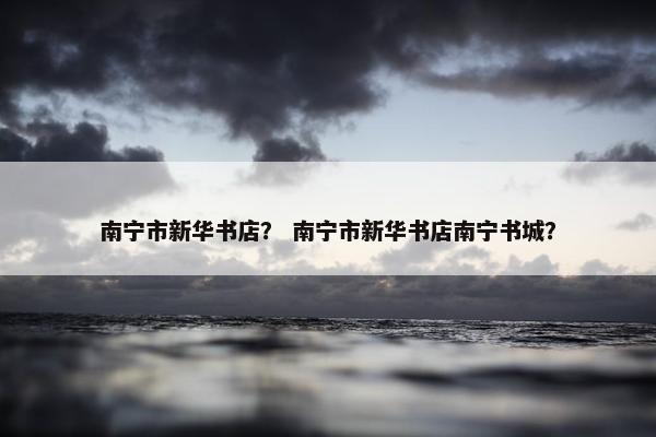 南宁市新华书店？ 南宁市新华书店南宁书城？