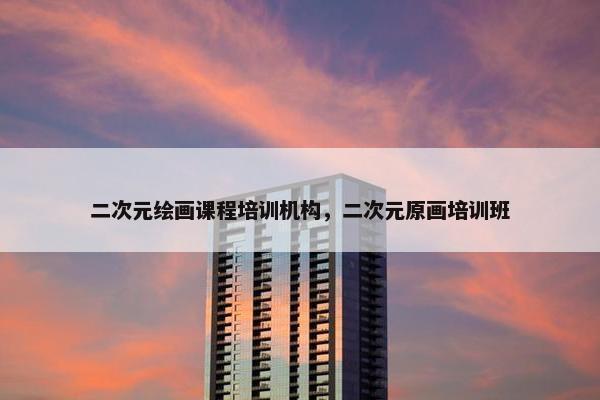 二次元绘画课程培训机构，二次元原画培训班