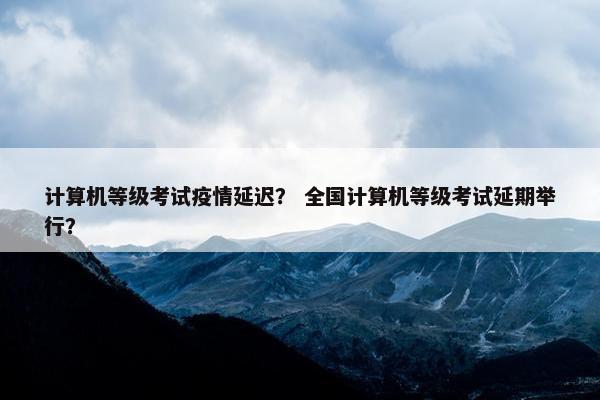 计算机等级考试疫情延迟？ 全国计算机等级考试延期举行？