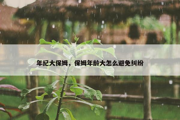 年纪大保姆，保姆年龄大怎么避免纠纷