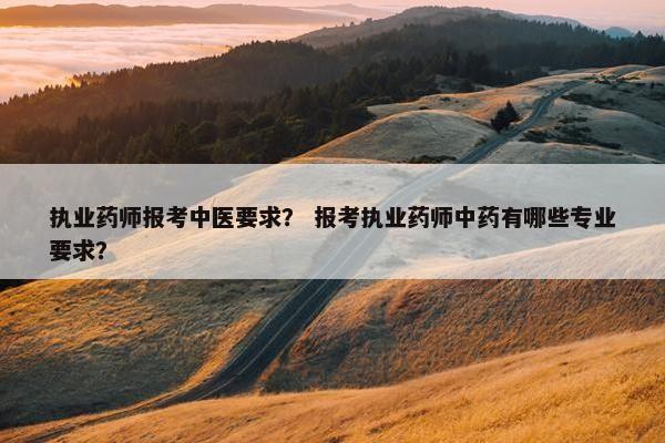 执业药师报考中医要求？ 报考执业药师中药有哪些专业要求？