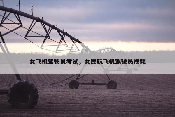 女飞机驾驶员考试，女民航飞机驾驶员视频