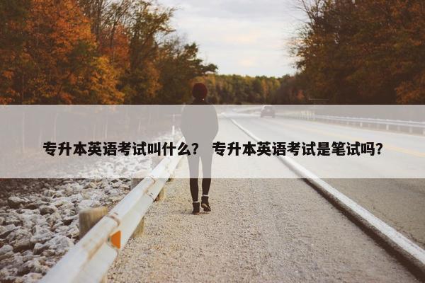 专升本英语考试叫什么？ 专升本英语考试是笔试吗？