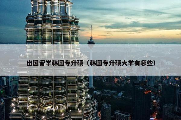 出国留学韩国专升硕（韩国专升硕大学有哪些）