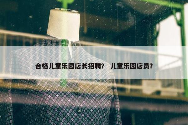 合格儿童乐园店长招聘？ 儿童乐园店员？