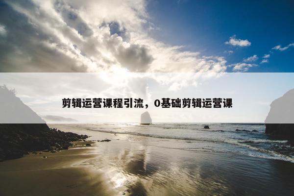 剪辑运营课程引流，0基础剪辑运营课