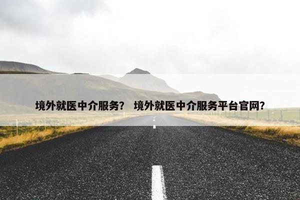 境外就医中介服务？ 境外就医中介服务平台官网？