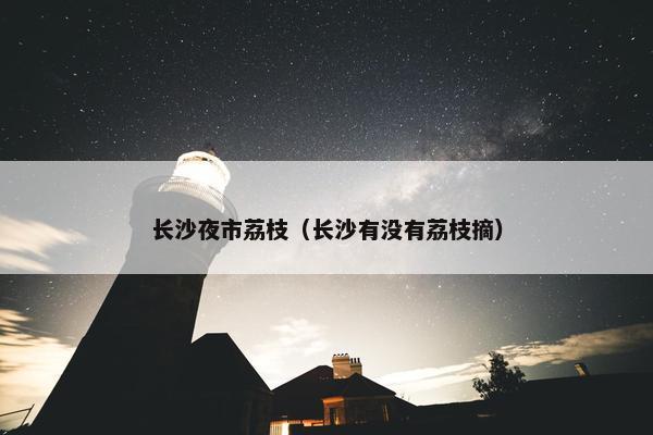 长沙夜市荔枝（长沙有没有荔枝摘）