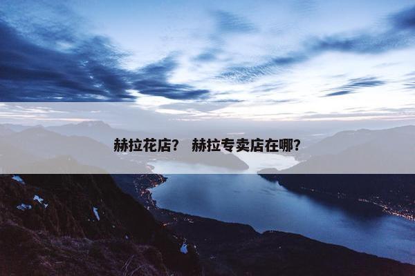 赫拉花店？ 赫拉专卖店在哪？