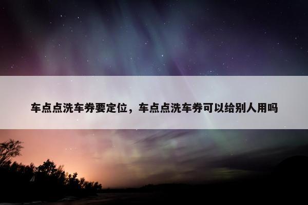 车点点洗车券要定位，车点点洗车券可以给别人用吗